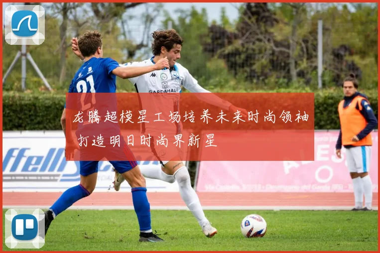 龙腾超模星工场培养未来时尚领袖 打造明日时尚界新星