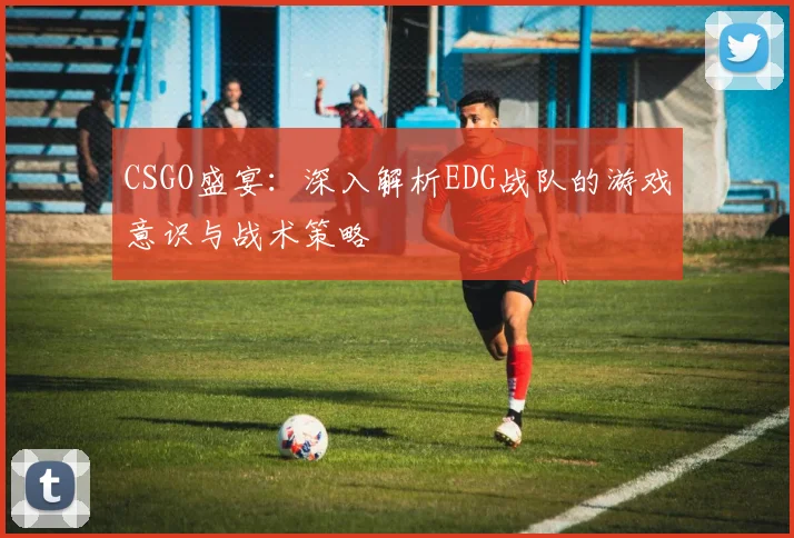 CSGO盛宴：深入解析EDG战队的游戏意识与战术策略