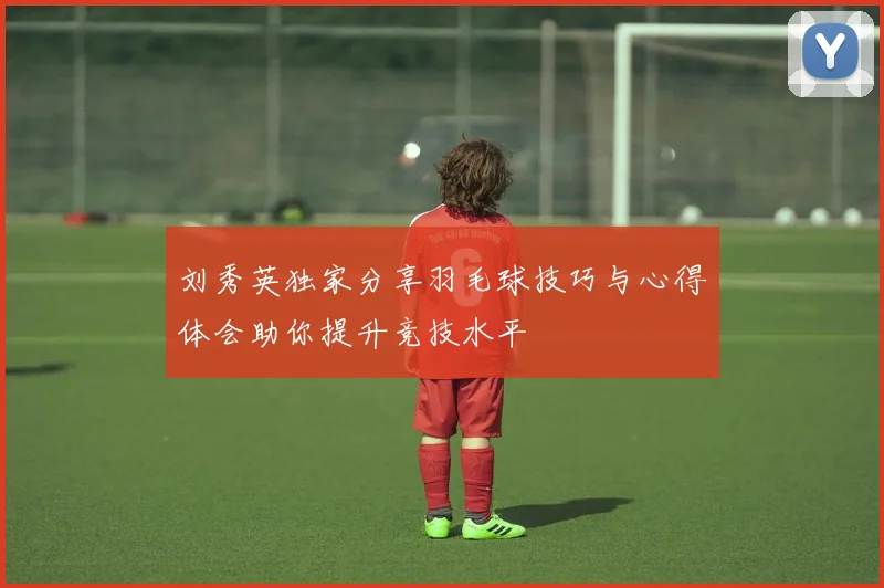 刘秀英独家分享羽毛球技巧与心得体会助你提升竞技水平